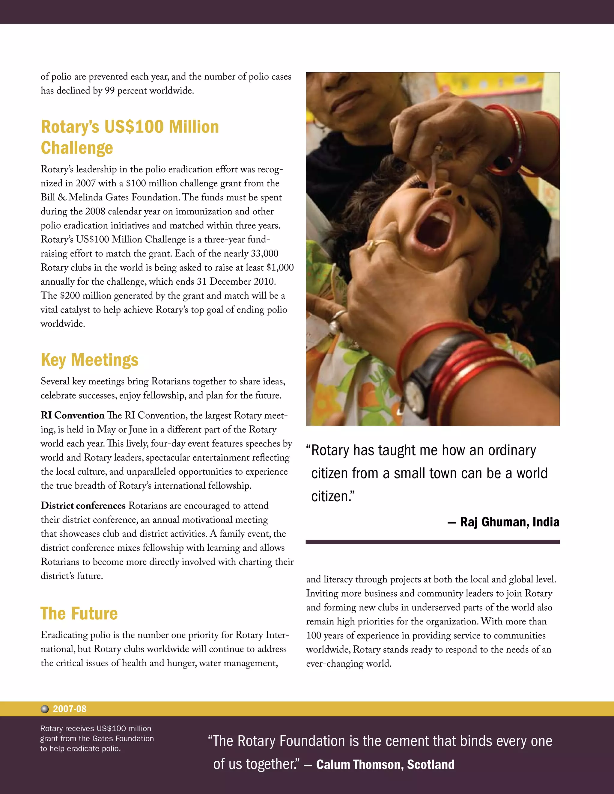 of polio are prevented each year, and the number of polio cases
has declined by 99 percent worldwide.


Rotary’s US$100 Million
Challenge
Rotary’s leadership in the polio eradication effort was recog-
nized in 2007 with a $100 million challenge grant from the
Bill & Melinda Gates Foundation. The funds must be spent
during the 2008 calendar year on immunization and other
polio eradication initiatives and matched within three years.
Rotary’s US$100 Million Challenge is a three-year fund-
raising effort to match the grant. Each of the nearly 33,000
Rotary clubs in the world is being asked to raise at least $1,000
annually for the challenge, which ends 31 December 2010.
The $200 million generated by the grant and match will be a
vital catalyst to help achieve Rotary’s top goal of ending polio
worldwide.


Key Meetings
Several key meetings bring Rotarians together to share ideas,
celebrate successes, enjoy fellowship, and plan for the future.

RI Convention The RI Convention, the largest Rotary meet-
ing, is held in May or June in a different part of the Rotary
world each year. This lively, four-day event features speeches by
world and Rotary leaders, spectacular entertainment reflecting
                                                                    “Rotary has taught me how an ordinary
the local culture, and unparalleled opportunities to experience      citizen from a small town can be a world
the true breadth of Rotary’s international fellowship.

District conferences Rotarians are encouraged to attend
                                                                     citizen.”
their district conference, an annual motivational meeting                                               — Raj Ghuman, India
that showcases club and district activities. A family event, the
district conference mixes fellowship with learning and allows
Rotarians to become more directly involved with charting their
district’s future.                                                  and literacy through projects at both the local and global level.
                                                                    Inviting more business and community leaders to join Rotary
                                                                    and forming new clubs in underserved parts of the world also
The Future                                                          remain high priorities for the organization. With more than
Eradicating polio is the number one priority for Rotary Inter-      100 years of experience in providing service to communities
national, but Rotary clubs worldwide will continue to address       worldwide, Rotary stands ready to respond to the needs of an
the critical issues of health and hunger, water management,         ever-changing world.



   2007-08
Rotary receives US$100 million
grant from the Gates Foundation
to help eradicate polio.
                                           “The Rotary Foundation is the cement that binds every one
                                            of us together.” — Calum Thomson, Scotland
 