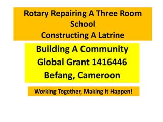 Rotary Repairing A Three Room 
School 
Constructing A Latrine 
Building A Community 
Global Grant 1416446 
Befang, Cameroon 
Working Together, Making It Happen! 
 