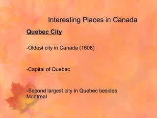 Interesting Places in Canada Quebec City Oldest city in Canada (1608) Capital of Quebec Second largest city in Quebec besides Montreal  