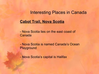 Interesting Places in Canada Cabot Trail, Nova Scotia - Nova Scotia lies on the east coast of Canada - Nova Scotia is named Canada’s Ocean Playground - Nova Scotia’s capital is Halifax  