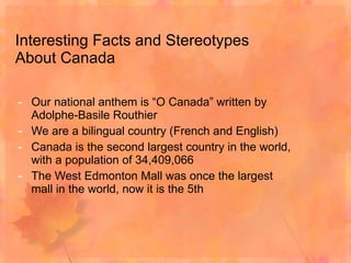 Interesting Facts and Stereotypes About Canada Our national anthem is “O Canada” written by Adolphe-Basile Routhier We are a bilingual country (French and English) Canada is the second largest country in the world, with a population of 34,409,066 The West Edmonton Mall was once the largest mall in the world, now it is the 5th 