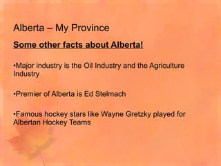 Alberta – My Province Some other facts about Alberta! Major industry is the Oil Industry and the Agriculture Industry Premier of Alberta is Ed Stelmach Famous hockey stars like Wayne Gretzky played for Albertan Hockey Teams 