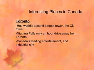 Interesting Places in Canada Toronto Has world’s second largest tower, the CN tower Niagara Falls only an hour drive away from Toronto Canada’s leading entertainment, and industrial city 