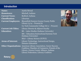Introduction
Name: Austin Stroud
Hometown: Mitchell, Indiana
Current Town: Bedford, Indiana
Classification: Librarian
Current Employers: Bloomfield-Eastern Greene County Public
Library (5/14 – Present) &
Ivy Tech Community College (8/11 – Present)
Current Job Titles: Library Director & Adjunct Faculty
Education: BS – Labor Studies (Indiana University)
MS – Education/Instructional Systems Tech
(Indiana University)
MLS – Library Science (IUPUI)
Areas of Interest: Library Technology, Instructional Design,
Distance Education
Other Organizations: American Library Association, Career Success
Coalition, Chamber of Commerce, Friends of the
Library, Greene County Alliance, Indiana
Library Federation, Literacy Coalition
 