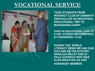 VOCATIONAL SERVICE
• TOOK STUDENTS FROM
INTERACT CLUB OF SAMARTH
VIDHYALA ON AN INDUSTRIAL
EDUCATIONAL TRIP TO
MAHANANDA DAIRY.
• GAVE AN EDUCATIONAL LOAN TO
A GIRL STUDENT RECOMMENDED
BY INNERWHEEL CLUB.
• DURING THE WORLD
LITERACY WEEK WE HAD OUR
OCV AND WE FELICITATED
SHAILAJA MULEY AND Dr .
KALA ACHARYA WHO WAS
ALSO INDUCTED AS OUR
HONORARY MEMBER .
 