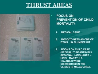 THRUST AREAS
• FOCUS ON
PREVENTION OF CHILD
MORTALITY
1. MEDICAL CAMP
2. MOSQITO NETS AS ONE OF
ITEMS IN SLUMBER KIT
3. BOOKS ON CHILD CARE
(SPECIALLY INFANTS) IN 3
REGIONAL LANGUAGES –
HINDI , MARATHI &
GUJARATI WERE
DISTRIBUTED IN THE
CLINICS IN MALAD AREA.
 