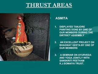 THRUST AREAS
• ASMITA
1. DISPLAYED TANJORE
PAINTING DONE BY ONE OF
OUR MEMBERS DURING THE
DIRTRICT ASSEMBLY
2. AN EXCELLENT PROJECT ON
BHAGWAT GEETA BY ONE OF
OUR MEMBERS
3. A SEMINAR ON AYURVEDA
AND YOGA JOINTLY WITH
SANSKRITI PEETHAM
K.J.SOMAIYA TRUST.
 