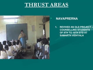 THRUST AREAS
• NAVAPRERNA
1. REVIVED AN OLD PROJECT –
COUNSELLING STUDENTS
OF 8TH TO 10TH STD AT
SAMARTH VIDHYALA
 