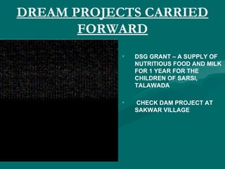 DREAM PROJECTS CARRIED
FORWARD
• DSG GRANT – A SUPPLY OF
NUTRITIOUS FOOD AND MILK
FOR 1 YEAR FOR THE
CHILDREN OF SARSI,
TALAWADA
• CHECK DAM PROJECT AT
SAKWAR VILLAGE
 