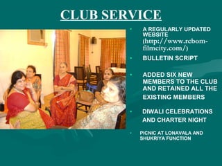 CLUB SERVICE
• A REGULARLY UPDATED
WEBSITE
(http://www.rcbom-
filmcity.com/)
• BULLETIN SCRIPT
• ADDED SIX NEW
MEMBERS TO THE CLUB
AND RETAINED ALL THE
EXISTING MEMBERS
• DIWALI CELEBRATIONS
AND CHARTER NIGHT
• PICNIC AT LONAVALA AND
SHUKRIYA FUNCTION
 