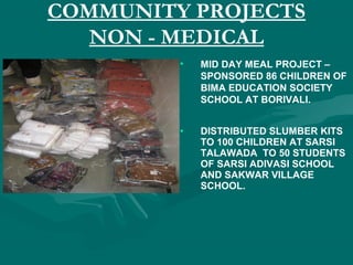 COMMUNITY PROJECTS
NON - MEDICAL
• MID DAY MEAL PROJECT –
SPONSORED 86 CHILDREN OF
BIMA EDUCATION SOCIETY
SCHOOL AT BORIVALI.
• DISTRIBUTED SLUMBER KITS
TO 100 CHILDREN AT SARSI
TALAWADA TO 50 STUDENTS
OF SARSI ADIVASI SCHOOL
AND SAKWAR VILLAGE
SCHOOL.
 