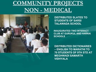 COMMUNITY PROJECTS
NON - MEDICAL
• DISTRIBUTED SLATES TO
STUDENTS OF SARSI
TALAWADA SCHOOL
• INAUGURATED TWO INTERACT
CLUB AT GURUKUL AND HARNAI
SCHOOLS
• DISTRIBUTED DICTIONARIES
– ENGLISH TO MARATHI TO
70 STUDENTS OF 9TH STD AT
MEGHWADI SAMARTH
VIDHYALA
 