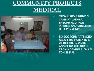 COMMUNITY PROJECTS
MEDICAL
• ORGANISED A MEDICAL
CAMP AT VAKOLA
SPECIFICALLY FOR
INFANTS AND CHILDREN
BELOW 5 YEARS .
• SIX DOCTORS ATTENDED
ABOUT 600 PATIENTS IN
WHICH THERE WERE
ABOUT 200 CHILDREN
FROM MORNING 9 :30 A.M
TO 4:30 P.M.
 