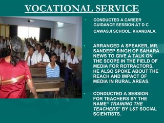 VOCATIONAL SERVICE
• CONDUCTED A CAREER
GUIDANCE SESSION AT D C
CAWASJI SCHOOL, KHANDALA.
• ARRANGED A SPEAKER, MR.
SANDEEP SINGH OF SAHARA
NEWS TO GIVE A TALK ON
THE SCOPE IN THE FIELD OF
MEDIA FOR ROTRACTORS.
HE ALSO SPOKE ABOUT THE
REACH AND IMPACT OF
MEDIA IN RURAL AREAS.
• CONDUCTED A SESSION
FOR TEACHERS BY THE
NAME“ TRAINING THE
TEACHERS” BY L&T SOCIAL
SCIENTISTS.
 