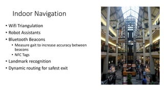 Indoor Navigation
• Wifi Triangulation
• Robot Assistants
• Bluetooth Beacons
• Measure gait to increase accuracy between
beacons
• NFC Tags
• Landmark recognition
• Dynamic routing for safest exit
 