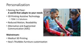 Personalization
• Raising the Floor:
A world that adapts to your needs
• 3D Printing Assistive Technology
• TOM: 1:1 Solutions
• Reduced Motion, Readability
• Alternative and Augmented
Communication (AAC)
Mainstream:
• Medical 3D Printing
• Ikea’s ThisAbles furniture customization
 
