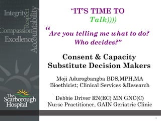 “IT’S TIME TO
              Talk))))
“Are you telling me what to do?
          Who decides?”

    Consent & Capacity
 Substitute Decision Makers
   Moji Adurogbangba BDS,MPH,MA
 Bioethicist; Clinical Services &Research

  Debbie Driver RN(EC) MN GNC(C)
Nurse Practitioner, GAIN Geriatric Clinic

                                            1
 