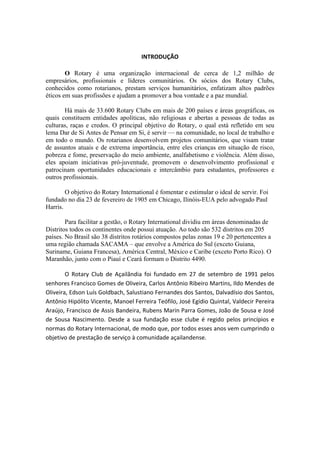  

                                                         INTRODUÇÃO	
  

        O Rotary é uma organização internacional de cerca de 1,2 milhão de
empresários, profissionais e líderes comunitários. Os sócios dos Rotary Clubs,
conhecidos como rotarianos, prestam serviços humanitários, enfatizam altos padrões
éticos em suas profissões e ajudam a promover a boa vontade e a paz mundial.

       Há mais de 33.600 Rotary Clubs em mais de 200 países e áreas geográficas, os
quais constituem entidades apolíticas, não religiosas e abertas a pessoas de todas as
culturas, raças e credos. O principal objetivo do Rotary, o qual está refletido em seu
lema Dar de Si Antes de Pensar em Si, é servir — na comunidade, no local de trabalho e
em todo o mundo. Os rotarianos desenvolvem projetos comunitários, que visam tratar
de assuntos atuais e de extrema importância, entre eles crianças em situação de risco,
pobreza e fome, preservação do meio ambiente, analfabetismo e violência. Além disso,
eles apoiam iniciativas pró-juventude, promovem o desenvolvimento profissional e
patrocinam oportunidades educacionais e intercâmbio para estudantes, professores e
outros profissionais.

        O objetivo do Rotary International é fomentar e estimular o ideal de servir. Foi
fundado no dia 23 de fevereiro de 1905 em Chicago, Ilinóis-EUA pelo advogado Paul
Harris.

        Para facilitar a gestão, o Rotary International dividiu em áreas denominadas de
Distritos todos os continentes onde possui atuação. Ao todo são 532 distritos em 205
países. No Brasil são 38 distritos rotários compostos pelas zonas 19 e 20 pertencentes a
uma região chamada SACAMA – que envolve a América do Sul (exceto Guiana,
Suriname, Guiana Francesa), América Central, México e Caribe (exceto Porto Rico). O
Maranhão, junto com o Piauí e Ceará formam o Distrito 4490.

          O	
   Rotary	
   Club	
   de	
   Açailândia	
   foi	
   fundado	
   em	
   27	
   de	
   setembro	
   de	
   1991	
   pelos	
  
senhores	
  Francisco	
  Gomes	
  de	
  Oliveira,	
  Carlos	
  Antônio	
  Ribeiro	
  Martins,	
  Ildo	
  Mendes	
  de	
  
Oliveira,	
  Edson	
  Luís	
  Goldbach,	
  Salustiano	
  Fernandes	
  dos	
  Santos,	
  Dalvadísio	
  dos	
  Santos,	
  
Antônio	
   Hipólito	
   Vicente,	
   Manoel	
   Ferreira	
   Teófilo,	
   José	
   Egídio	
   Quintal,	
   Valdecir	
   Pereira	
  
Araújo,	
  Francisco	
  de	
  Assis	
  Bandeira,	
  Rubens	
  Marin	
  Parra	
  Gomes,	
  João	
  de	
  Sousa	
  e	
  José	
  
de	
   Sousa	
   Nascimento.	
   Desde	
   a	
   sua	
   fundação	
   esse	
   clube	
   é	
   regido	
   pelos	
   princípios	
   e	
  
normas	
  do	
  Rotary	
  Internacional,	
  de	
  modo	
  que,	
  por	
  todos	
  esses	
  anos	
  vem	
  cumprindo	
  o	
  
objetivo	
  de	
  prestação	
  de	
  serviço	
  à	
  comunidade	
  açailandense.	
  	
  	
  	
  	
  
 
