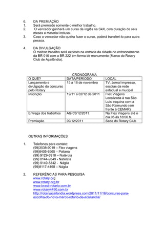 6.      DA PREMIAÇÂO
1.      Será premiado somente o melhor trabalho.
2.      O vencedor ganhará um curso de inglês na Skill, com duração de seis
        meses e material incluso.
3.      Caso o vencedor não queira fazer o curso, poderá transferi-lo para outra
        pessoa.

4.      DA DIVULGAÇÃO
        O melhor trabalho será exposto na entrada da cidade no entroncamento
        da BR 010 com a BR 222 em forma de monumento (Marco do Rotary
        Club de Açailândia).



                                  CRONOGRAMA
     O QUÊ?                   DATA/PERÍODO              LOCAL
     Lançamento e             15 a 18 de novembro       TV, Jornal impresso,
     divulgação do concurso                             escolas da rede
     pelo Rotary                                        estadual e mucipal
     Inscrição                19/11 a 02/12 de 2011     Flex Viagens
                                                        Localizada à rua São
                                                        Luís esquina com a
                                                        São Raimundo (em
                                                        frente à CEMAR)
     Entrega dos trabalhos    Até 05/12/2011            Na Flex Viagens até o
                                                        dia 05 às 18:00 h.
     Premiação                09/12/2011                Sede do Rotary Club



     OUTRAS INFORMAÇÕES

1.      Telefones para contato:
        (99)3538-9019 – Flex viagens
        (99)8405-6965 – Poliana
        (99) 9129-3910 – Natércia
        (99) 8144-9549 - Natércia
        (99) 9149-5342 - Nágila
        (99)8117-4468 – Nágila

2.      REFERÊNCIAS PARA PESQUISA
        www.rotary.org
        www.rotary.org.br
        www.brasil-rotario.com.br
        www.rotary4490.com.br
        http://rotaryacailandia.wordpress.com/2011/11/16/concurso-para-
        escolha-do-novo-marco-rotario-de-acailandia/
 