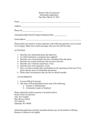 Rotary Club of Lynnwood
Scholarship Application
Due Date: March 15, 2016
Name: ______________________________________________________________
Address: _____________________________________________________________
Phone No:_____________________
Anticipated High School/College Graduation Date: _____________
Email address: _________________________________________________________
Please attach your typed or written responses to the following questions, not to exceed
two (2) pages. Make sure to head each page with your first and last name.
ACTIVITIES:
1. Describe your educational goals and objectives.
2. To which institutions or programs have applied?
3. Describe your extracurricular activities, including clubs and sports.
4. Describe any awards and honors that you have received.
5. Describe your volunteer experiences, if any.
6. Describe your work experience, if any.
7. Have you been awarded other scholarships for the upcoming school year? If so,
please specify name of scholarship and amount.
8. Please share circumstances that you feel we should consider.
ATTACHMENTS:
1. Current Official Transcript
2. One letter of Recommendation from each of the following:
a. Teacher or Administrator
b. Community Leader or Employer
Please submit this packet in person or by postal mail to:
Rotary Club of Lynnwood
Attn: Sue Venable
Holy Rosary School
707 Aloha St
Edmonds, WA 98020
Scholarship applicants and their immediate family may not be members of Rotary,
Rotaract or Interact to be eligible.
 