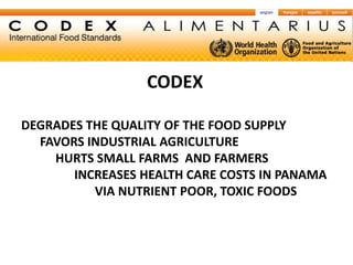 CODEX

DEGRADES THE QUALITY OF THE FOOD SUPPLY
  FAVORS INDUSTRIAL AGRICULTURE
    HURTS SMALL FARMS AND FARMERS
       INCREASES HEALTH CARE COSTS IN PANAMA
          VIA NUTRIENT POOR, TOXIC FOODS
 