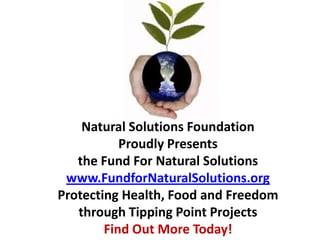 Natural Solutions Foundation
           Proudly Presents
   the Fund For Natural Solutions
 www.FundforNaturalSolutions.org
Protecting Health, Food and Freedom
   through Tipping Point Projects
        Find Out More Today!
 