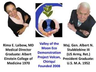Rima E. Laibow, MD      Valley of the Maj. Gen. Albert N.
  Medical Director       Moon Eco         Stubblebine III
  Graduate: Albert     Demonstration     (US Army, Ret.)
 Einstein College of   Project Volcan, President Graduate:
   Medicine 1970          Chiriquí       U.S. M.A. 1952
                       Founded 2008
 