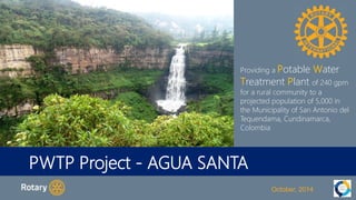Providing a Potable Water 
Treatment Plant of 240 gpm 
for a rural community to a 
projected population of 5,000 in 
the Municipality of San Antonio del 
Tequendama, Cundinamarca, 
Colombia 
PWTP Project - AGUA SANTA 
October, 2014 
 