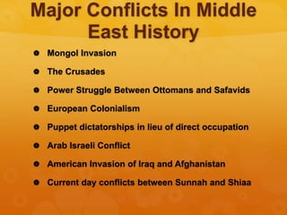 Major Conflicts In Middle
East History
 Mongol Invasion
 The Crusades
 Power Struggle Between Ottomans and Safavids
 European Colonialism
 Puppet dictatorships in lieu of direct occupation
 Arab Israeli Conflict
 American Invasion of Iraq and Afghanistan
 Current day conflicts between Sunnah and Shiaa
 
