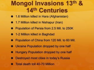Mongol Invasions 13th &
14th Centuries
 1.6 Million killed in Hara (Afghanistan)
 1.7 Million killed in Nishapur (Iran)
 Population of Persia from 2.5 Mil. to 250K
 1-2 Million killed in Baghdad
 Population of China from 120 Mil. to 60 Mil.
 Ukraine Population dropped by one half
 Hungary Population dropped by one half
 Destroyed most cities in today’s Russia
 Total death toll 40-70 Million
 
