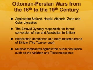 Ottoman-Persian Wars from
the 16th to the 19th Century
 Against the Safavid, Hotaki, Afsharid, Zand and
Qajar dynasties
 The Safavid Dynasty responsible for forced
conversion of Iran and Azrebaijan to Shiism
 Established dominance of a more extreme brand
of Shiism (The Twelver sect)
 Multiple massacres against the Sunni population
such as the Asfahan and Tibriz massacres
 