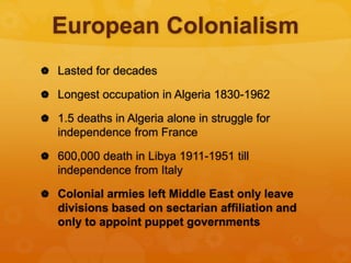 European Colonialism
 Lasted for decades
 Longest occupation in Algeria 1830-1962
 1.5 deaths in Algeria alone in struggle for
independence from France
 600,000 death in Libya 1911-1951 till
independence from Italy
 Colonial armies left Middle East only leave
divisions based on sectarian affiliation and
only to appoint puppet governments
 