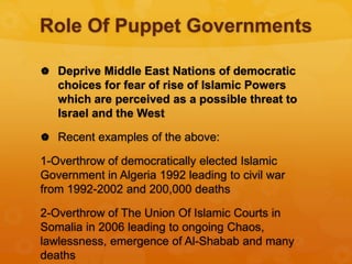 Role Of Puppet Governments
 Deprive Middle East Nations of democratic
choices for fear of rise of Islamic Powers
which are perceived as a possible threat to
Israel and the West
 Recent examples of the above:
1-Overthrow of democratically elected Islamic
Government in Algeria 1992 leading to civil war
from 1992-2002 and 200,000 deaths
2-Overthrow of The Union Of Islamic Courts in
Somalia in 2006 leading to ongoing Chaos,
lawlessness, emergence of Al-Shabab and many
deaths
 