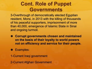Cont. Role of Puppet
Governments
3-Overthrough of democratically elected Egyptian
resident, Morsi, in 2013 with the killing of thousands
of his peaceful supporters, imprisonment of more
than 40,000, emergence of Islamic State in Sinai
and ongoing turmoil.
 Corrupt governments chosen and maintained
on the basis of their loyalty to world powers
not on efficiency and service for their people.
 Examples:
1-Current Iraqi government
2-Current Afghan Government
 
