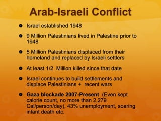 Arab-Israeli Conflict
 Israel established 1948
 9 Million Palestinians lived in Palestine prior to
1948
 5 Million Palestinians displaced from their
homeland and replaced by Israeli settlers
 At least 1/2 Million killed since that date
 Israel continues to build settlements and
displace Palestinians + recent wars
 Gaza blockade 2007-Present (Even kept
calorie count, no more than 2,279
Cal/person/day), 43% unemployment, soaring
infant death etc.
 