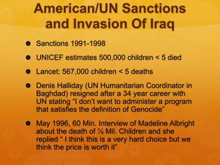 American/UN Sanctions
and Invasion Of Iraq
 Sanctions 1991-1998
 UNICEF estimates 500,000 children < 5 died
 Lancet: 567,000 children < 5 deaths
 Denis Halliday (UN Humanitarian Coordinator in
Baghdad) resigned after a 34 year career with
UN stating “I don’t want to administer a program
that satisfies the definition of Genocide”
 May 1996, 60 Min. Interview of Madeline Albright
about the death of ½ Mil. Children and she
replied “ I think this is a very hard choice but we
think the price is worth it”
 