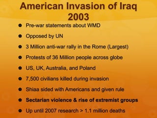 American Invasion of Iraq
2003
 Pre-war statements about WMD
 Opposed by UN
 3 Million anti-war rally in the Rome (Largest)
 Protests of 36 Million people across globe
 US, UK, Australia, and Poland
 7,500 civilians killed during invasion
 Shiaa sided with Americans and given rule
 Sectarian violence & rise of extremist groups
 Up until 2007 research > 1.1 million deaths
 