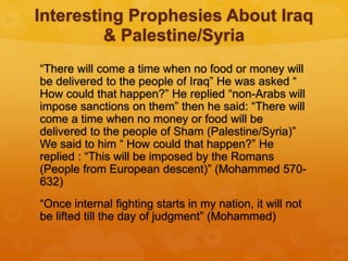 Interesting Prophesies About Iraq
& Palestine/Syria
“There will come a time when no food or money will
be delivered to the people of Iraq” He was asked “
How could that happen?” He replied “non-Arabs will
impose sanctions on them” then he said: “There will
come a time when no money or food will be
delivered to the people of Sham (Palestine/Syria)”
We said to him “ How could that happen?” He
replied : “This will be imposed by the Romans
(People from European descent)” (Mohammed 570-
632)
“Once internal fighting starts in my nation, it will not
be lifted till the day of judgment” (Mohammed)
 