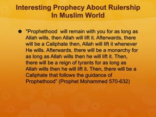 Interesting Prophecy About Rulership
In Muslim World
 "Prophethood will remain with you for as long as
Allah wills, then Allah will lift it. Afterwards, there
will be a Caliphate then, Allah will lift it whenever
He wills. Afterwards, there will be a monarchy for
as long as Allah wills then he will lift it. Then,
there will be a reign of tyrants for as long as
Allah wills then he will lift it. Then, there will be a
Caliphate that follows the guidance of
Prophethood” (Prophet Mohammed 570-632)
 