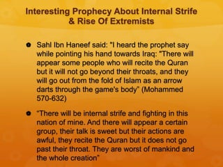 Interesting Prophecy About Internal Strife
& Rise Of Extremists
 Sahl Ibn Haneef said: "I heard the prophet say
while pointing his hand towards Iraq: "There will
appear some people who will recite the Quran
but it will not go beyond their throats, and they
will go out from the fold of Islam as an arrow
darts through the game's body” (Mohammed
570-632)
 “There will be internal strife and fighting in this
nation of mine. And there will appear a certain
group, their talk is sweet but their actions are
awful, they recite the Quran but it does not go
past their throat. They are worst of mankind and
the whole creation”
 