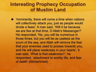 Interesting Prophecy Occupation
of Muslim Land
 ‘Imminently, there will come a time when nations
will collectively attack you, just as people would
divide a feast.’ A man said, ‘Will it be because
we are few at that time, O Allah’s Messenger?’
He responded, ‘No, you will be numerous in
those times, but you will be as useless as the
scum of the sea, and Allah will remove the fear
that your enemies used to posses towards you,
and He will place weakness in your hearts’, it
was said, ‘What is that weakness?’, he
responded, ‘attachment to worldy life, and fear
of death’ (Mohammed)
 