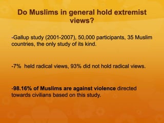 Do Muslims in general hold extremist
views?
-Gallup study (2001-2007), 50,000 participants, 35 Muslim
countries, the only study of its kind.
-7% held radical views, 93% did not hold radical views.
-98.16% of Muslims are against violence directed
towards civilians based on this study.
 