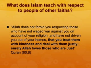 What does Islam teach with respect
to people of other faiths?
 “Allah does not forbid you respecting those
who have not waged war against you on
account of your religion, and have not driven
you out of your homes, that you treat them
with kindness and deal with them justly;
surely Allah loves those who are Just”
Quran (60:8)
 