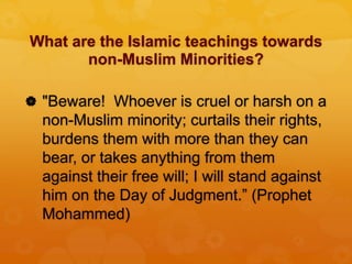 What are the Islamic teachings towards
non-Muslim Minorities?
 "Beware! Whoever is cruel or harsh on a
non-Muslim minority; curtails their rights,
burdens them with more than they can
bear, or takes anything from them
against their free will; I will stand against
him on the Day of Judgment.” (Prophet
Mohammed)
 