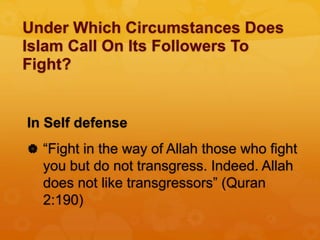 Under Which Circumstances Does
Islam Call On Its Followers To
Fight?
In Self defense
 “Fight in the way of Allah those who fight
you but do not transgress. Indeed. Allah
does not like transgressors” (Quran
2:190)
 