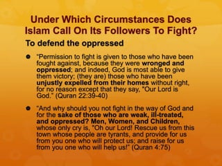 Under Which Circumstances Does
Islam Call On Its Followers To Fight?
To defend the oppressed
 “Permission to fight is given to those who have been
fought against, because they were wronged and
oppressed; and indeed, God is most able to give
them victory; (they are) those who have been
unjustly expelled from their homes without right,
for no reason except that they say, "Our Lord is
God.” (Quran 22:39-40)
 “And why should you not fight in the way of God and
for the sake of those who are weak, ill-treated,
and oppressed? Men, Women, and Children,
whose only cry is, "Oh our Lord! Rescue us from this
town whose people are tyrants, and provide for us
from you one who will protect us; and raise for us
from you one who will help us!” (Quran 4:75)
 