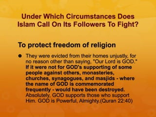 Under Which Circumstances Does
Islam Call On Its Followers To Fight?
To protect freedom of religion
 They were evicted from their homes unjustly, for
no reason other than saying, "Our Lord is GOD."
If it were not for GOD's supporting of some
people against others, monasteries,
churches, synagogues, and masjids - where
the name of GOD is commemorated
frequently - would have been destroyed.
Absolutely, GOD supports those who support
Him. GOD is Powerful, Almighty.(Quran 22:40)
 
