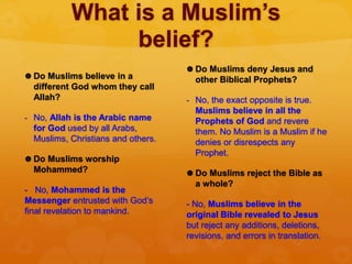 What is a Muslim’s
belief?
 Do Muslims believe in a
different God whom they call
Allah?
- No, Allah is the Arabic name
for God used by all Arabs,
Muslims, Christians and others.
 Do Muslims worship
Mohammed?
- No, Mohammed is the
Messenger entrusted with God’s
final revelation to mankind.
 Do Muslims deny Jesus and
other Biblical Prophets?
- No, the exact opposite is true.
Muslims believe in all the
Prophets of God and revere
them. No Muslim is a Muslim if he
denies or disrespects any
Prophet.
 Do Muslims reject the Bible as
a whole?
- No, Muslims believe in the
original Bible revealed to Jesus
but reject any additions, deletions,
revisions, and errors in translation.
 