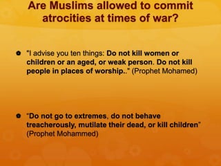 Are Muslims allowed to commit
atrocities at times of war?
 "I advise you ten things: Do not kill women or
children or an aged, or weak person. Do not kill
people in places of worship.." (Prophet Mohamed)
 “Do not go to extremes, do not behave
treacherously, mutilate their dead, or kill children”
(Prophet Mohammed)
 