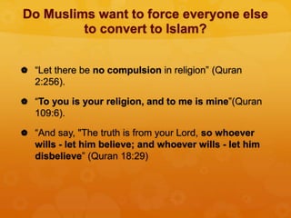 Do Muslims want to force everyone else
to convert to Islam?
 “Let there be no compulsion in religion” (Quran
2:256).
 “To you is your religion, and to me is mine”(Quran
109:6).
 “And say, "The truth is from your Lord, so whoever
wills - let him believe; and whoever wills - let him
disbelieve” (Quran 18:29)
 